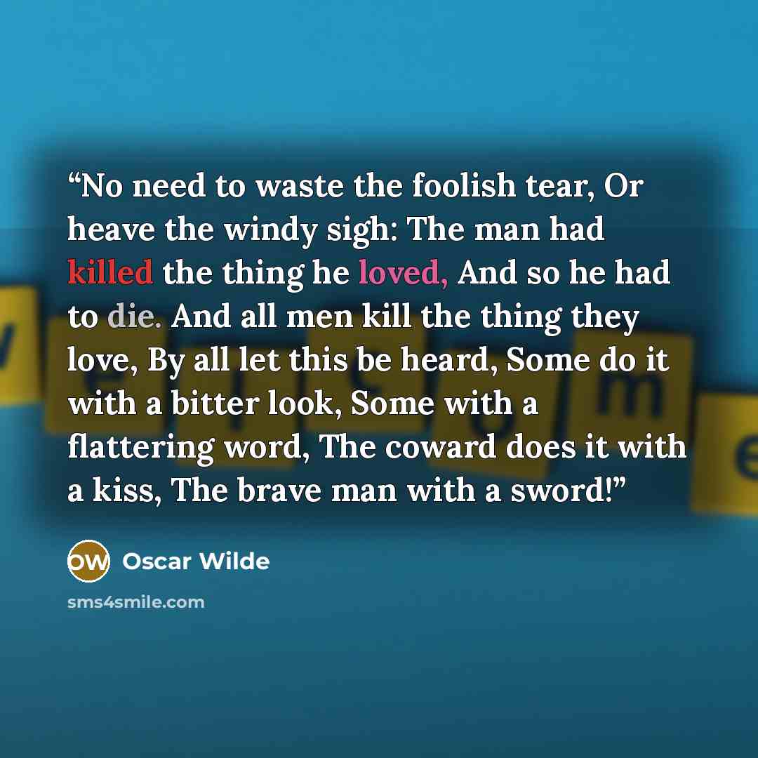 “No need to waste the foolish tear, Or heave the windy sigh: The man had killed the thing he loved, And so he had to die. And all men kill the thing they love, By all let this be heard, Some do it with a bitter look, Some with a flattering word, The coward does it with a kiss, The brave man with a…” quote by Oscar Wilde