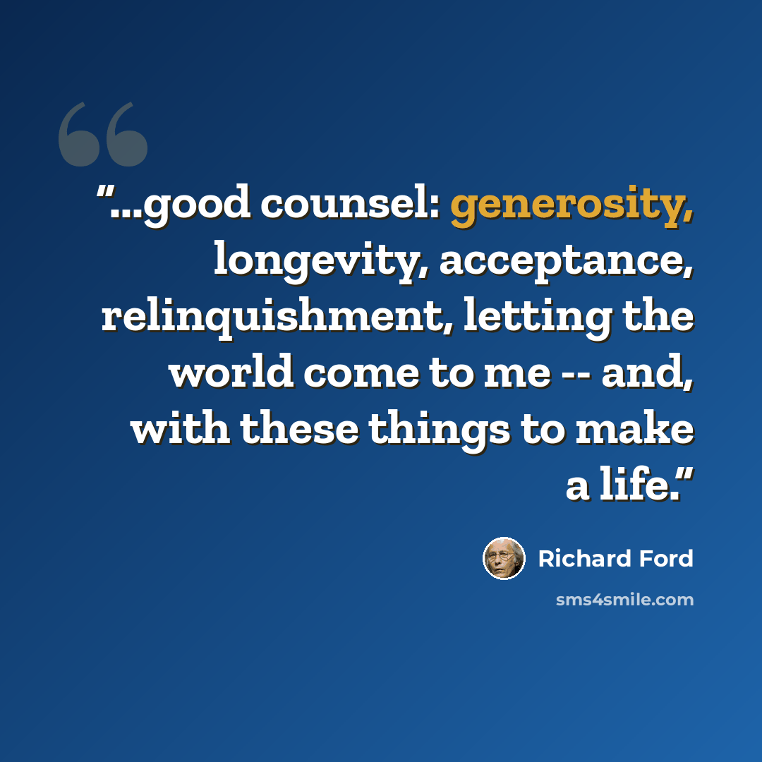 “...good counsel: generosity, longevity, acceptance, relinquishment, letting the world come to me -- and, with these things to make a life.” quote by Richard Ford