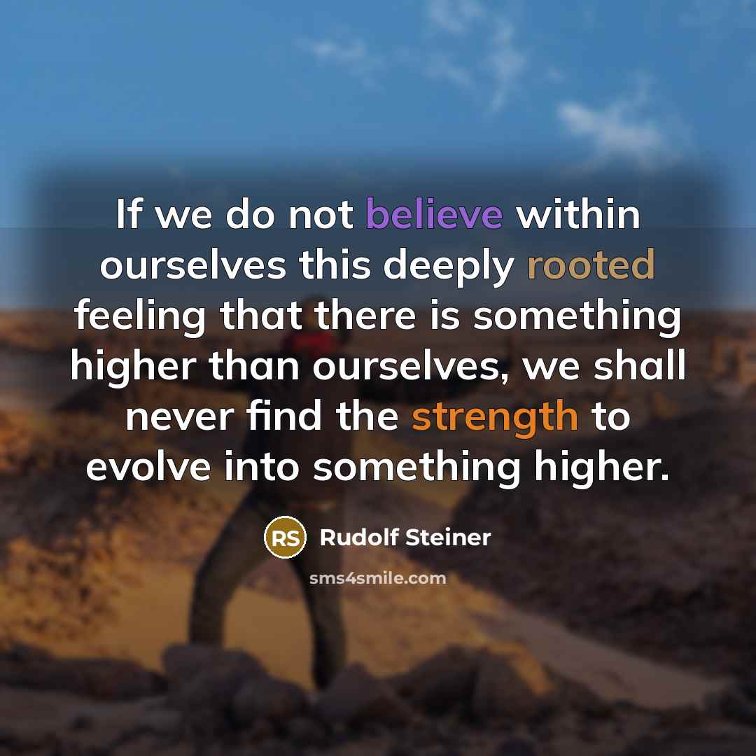 “If we do not believe within ourselves this deeply rooted feeling that there is something higher than ourselves, we shall never find the strength to evolve into something higher.” quote by Rudolf Steiner