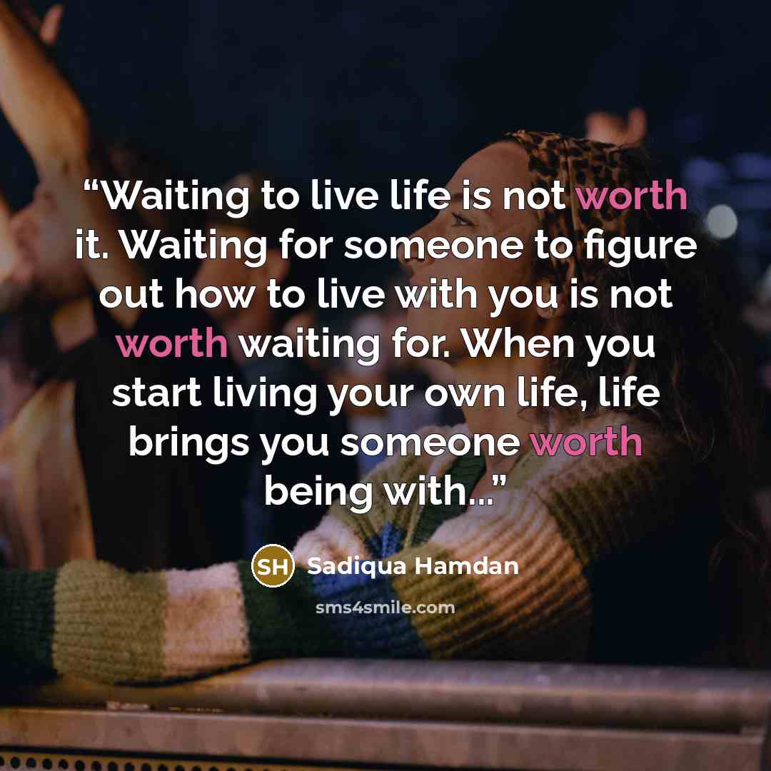 “Waiting to live life is not worth it. Waiting for someone to figure out how to live with you is not worth waiting for. When you start living your own life, life brings you someone worth being with...” quote by Sadiqua Hamdan