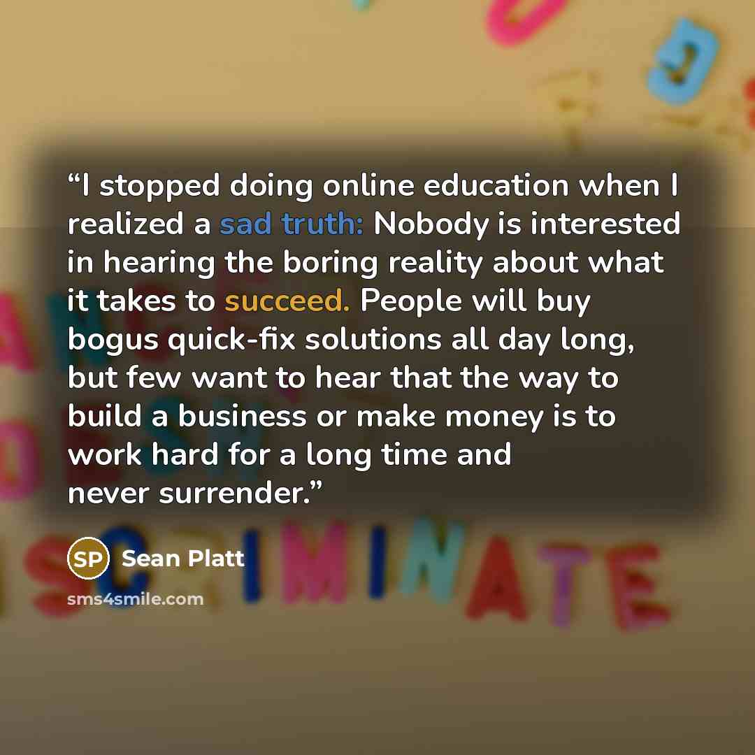 “I stopped doing online education when I realized a sad truth: Nobody is interested in hearing the boring reality about what it takes to succeed. People will buy bogus quick-fix solutions all day long, but few want to hear that the way to build a business or make money is to work hard for a long…” quote by Sean Platt