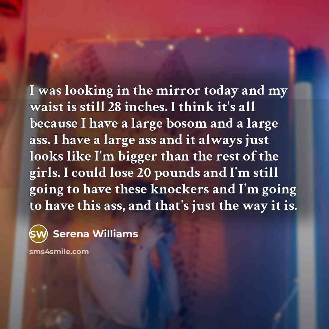 “I was looking in the mirror today and my waist is still 28 inches. I think it's all because I have a large bosom and a large ass. I have a large ass and it always just looks like I'm bigger than the rest of the girls. I could lose 20 pounds and I'm still going to have these knockers and I'm going…” quote by Serena Williams