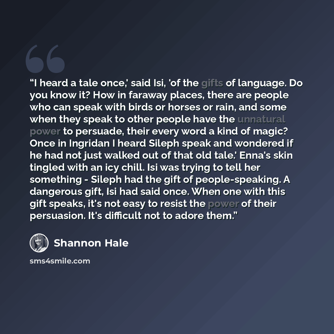 “I heard a tale once,' said Isi, 'of the gifts of language. Do you know it? How in faraway places, there are people who can speak with birds or horses or rain, and some when they speak to other people have the unnatural power to persuade, their every word a kind of magic? Once in Ingridan I heard…” quote by Shannon Hale