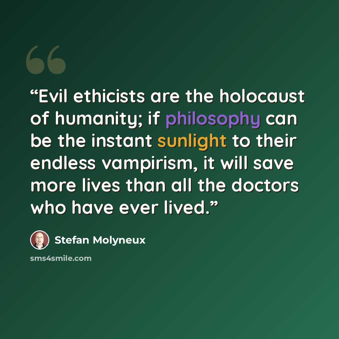 “Evil ethicists are the holocaust of humanity; if philosophy can be the instant sunlight to their endless vampirism, it will save more lives than all the doctors who have ever lived.” quote by Stefan Molyneux
