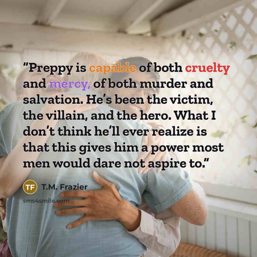 “Preppy is capable of both cruelty and mercy, of both murder and salvation. He’s been the victim, the villain, and the hero. What I don’t think he’ll ever realize is that this gives him a power most men would dare not aspire to.” quote by T.M. Frazier