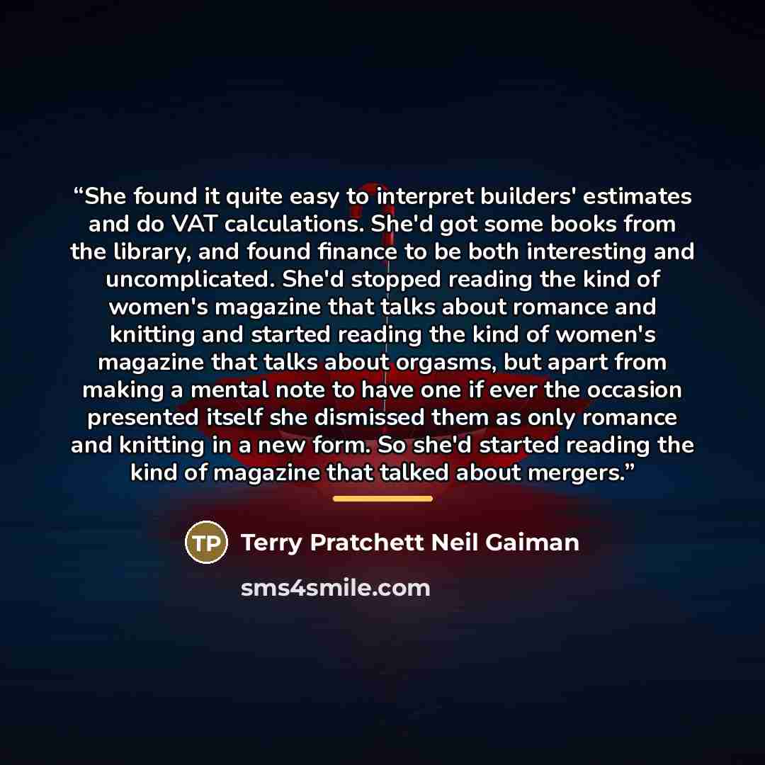 “She found it quite easy to interpret builders' estimates and do VAT calculations. She'd got some books from the library, and found finance to be both interesting and uncomplicated. She'd stopped reading the kind of women's magazine that talks about romance and knitting and started reading the kind…” quote by Terry Pratchett Neil Gaiman