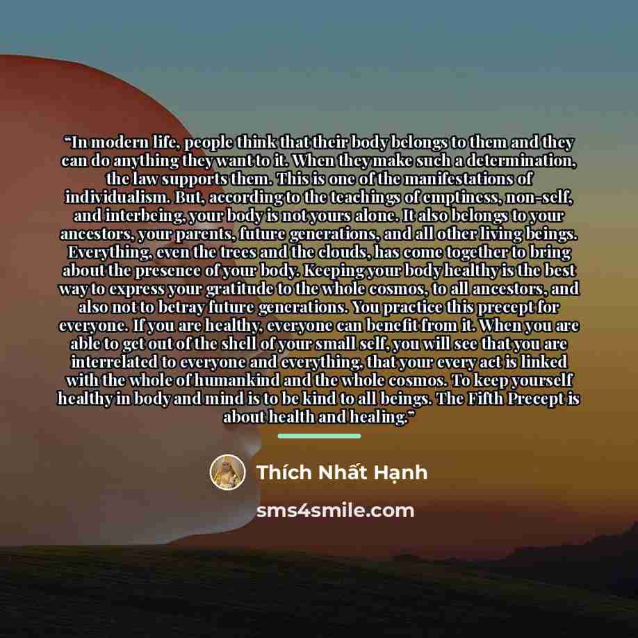 “In modern life, people think that their body belongs to them and they can do anything they want to it. When they make such a determination, the law supports them. This is one of the manifestations of individualism. But, according to the teachings of emptiness, non-self, and interbeing, your body…” quote by Thích Nhất Hạnh