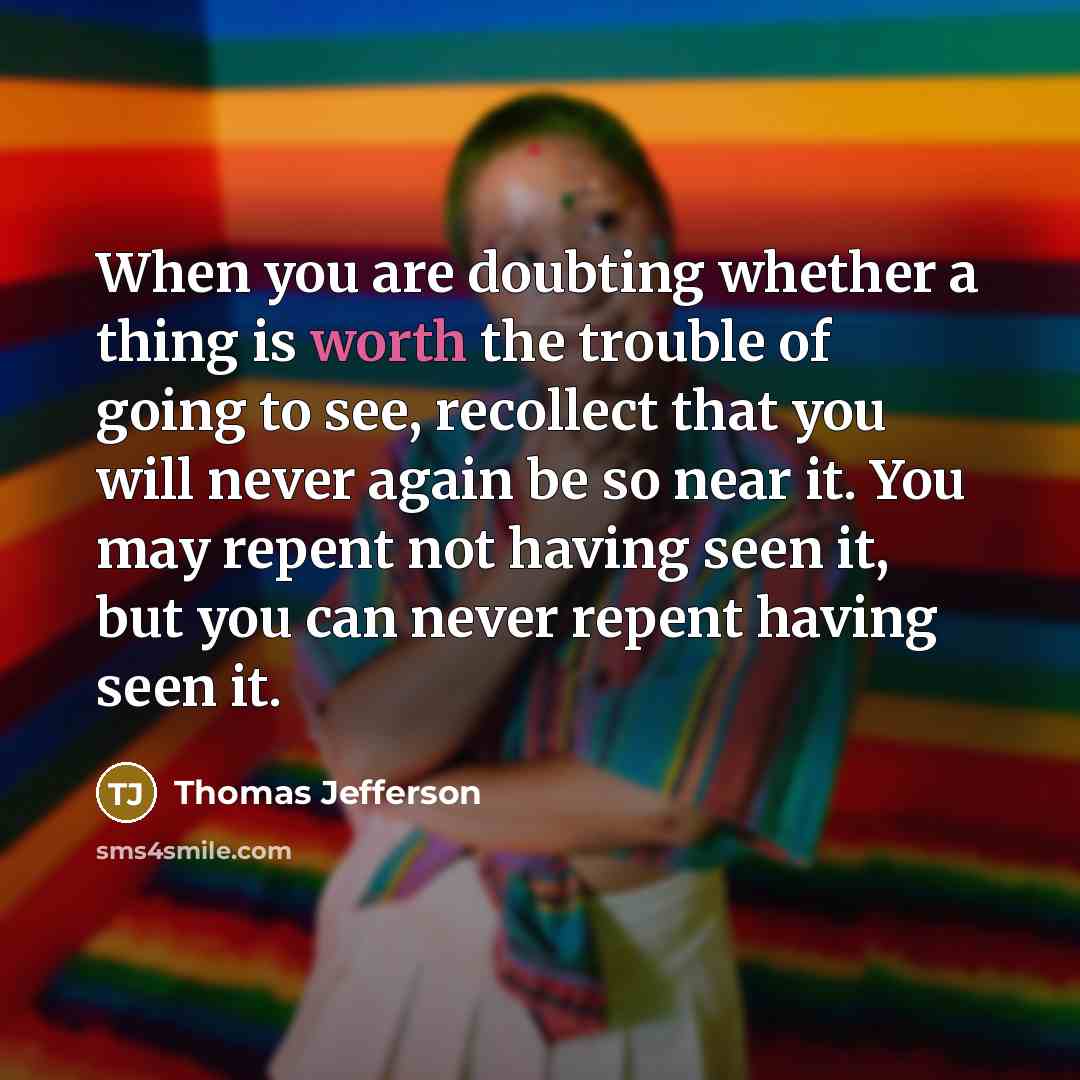 “When you are doubting whether a thing is worth the trouble of going to see, recollect that you will never again be so near it. You may repent not having seen it, but you can never repent having seen it.” quote by Thomas Jefferson