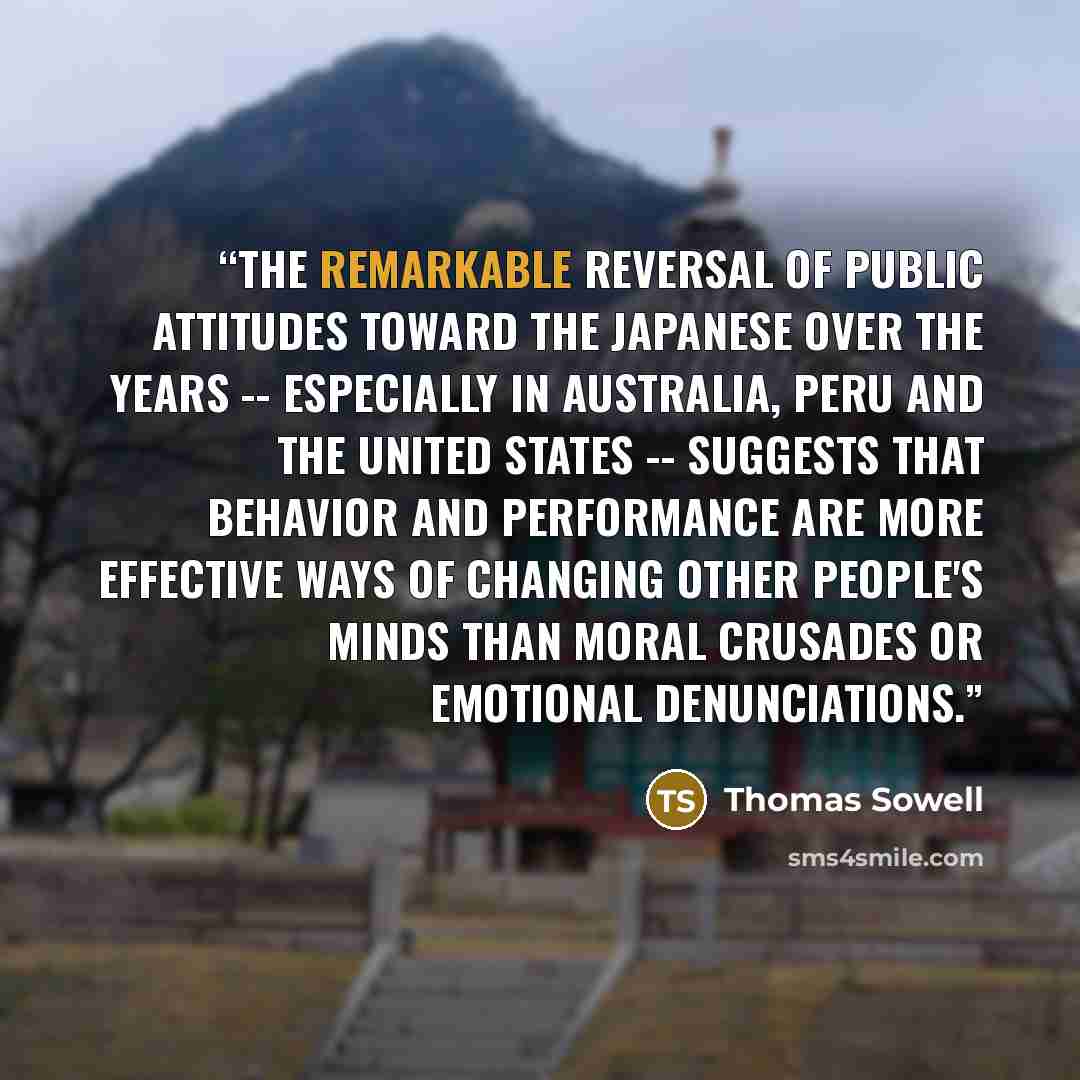 “The remarkable reversal of public attitudes toward the Japanese over the years -- especially in Australia, Peru and the United States -- suggests that behavior and performance are more effective ways of changing other people's minds than moral crusades or emotional denunciations.” quote by Thomas Sowell