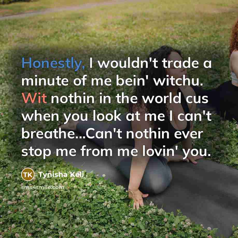 “Honestly, I wouldn't trade a minute of me bein' witchu. Wit nothin in the world cus when you look at me I can't breathe...Can't nothin ever stop me from me lovin' you.” quote by Tynisha Keli