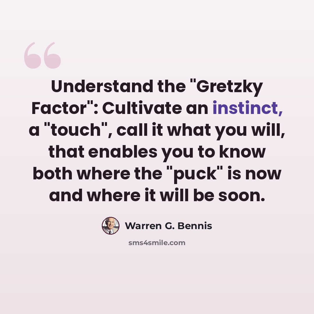 “Understand the "Gretzky Factor": Cultivate an instinct, a "touch", call it what you will, that enables you to know both where the "puck" is now and where it will be soon.” quote by Warren G. Bennis