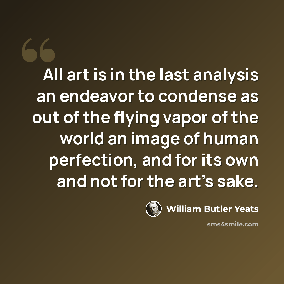 “All art is in the last analysis an endeavor to condense as out of the flying vapor of the world an image of human perfection, and for its own and not for the art's sake.” quote by William Butler Yeats