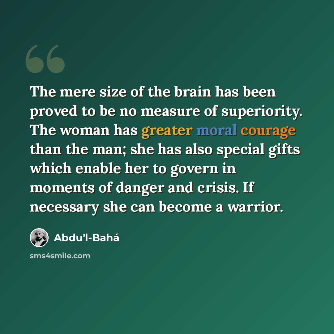 “The mere size of the brain has been proved to be no measure of superiority. The woman has greater moral courage than the man; she has also special gifts which enable her to govern in moments of danger and crisis. If necessary she can become a warrior.” quote by Abdu'l-Bahá