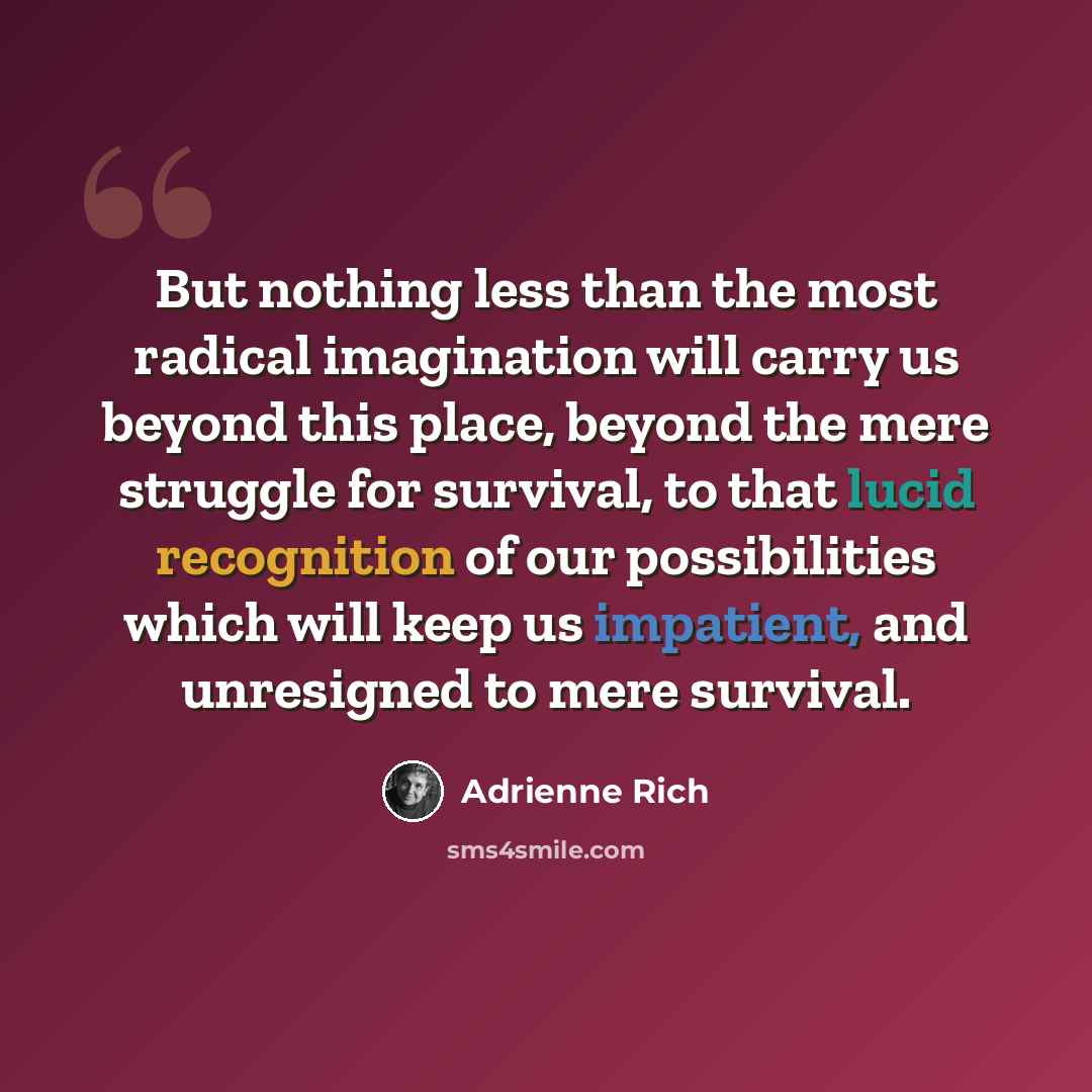 “But nothing less than the most radical imagination will carry us beyond this place, beyond the mere struggle for survival, to that lucid recognition of our possibilities which will keep us impatient, and unresigned to mere survival.” quote by Adrienne Rich