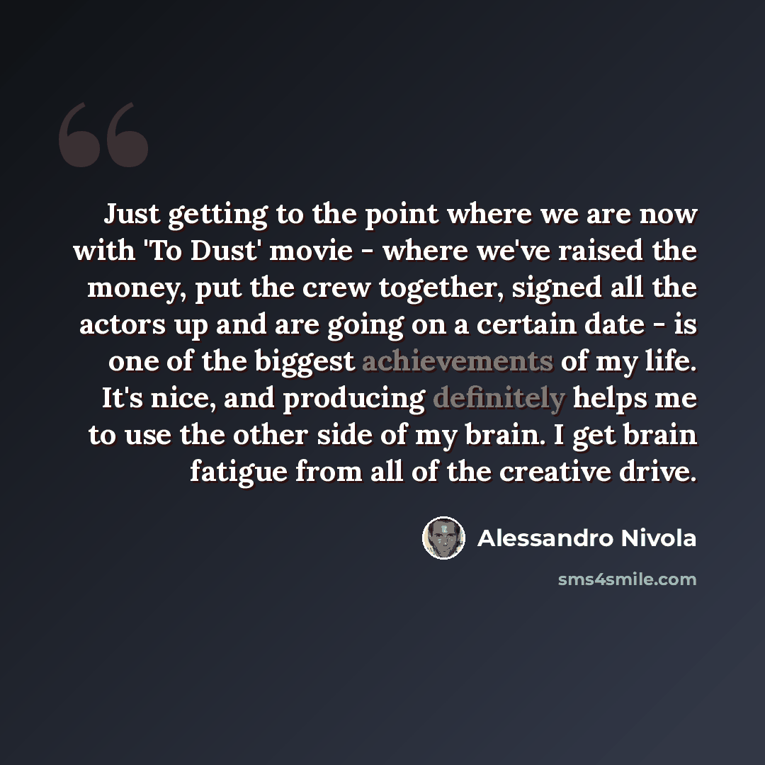 “Just getting to the point where we are now with 'To Dust' movie - where we've raised the money, put the crew together, signed all the actors up and are going on a certain date - is one of the biggest achievements of my life. It's nice, and producing definitely helps me to use the other side of my…” quote by Alessandro Nivola