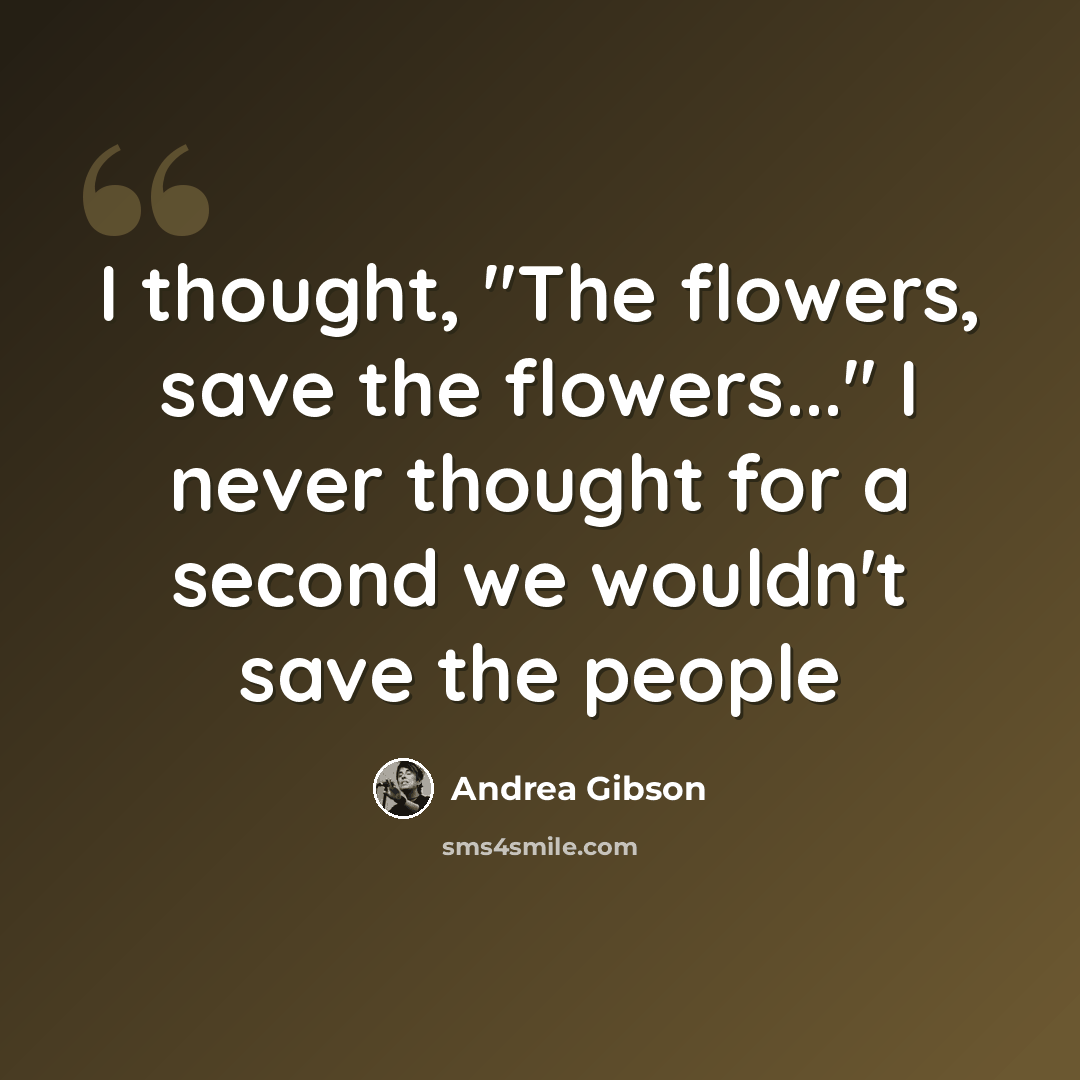 “I thought, "The flowers, save the flowers..." I never thought for a second we wouldn't save the people” quote by Andrea Gibson