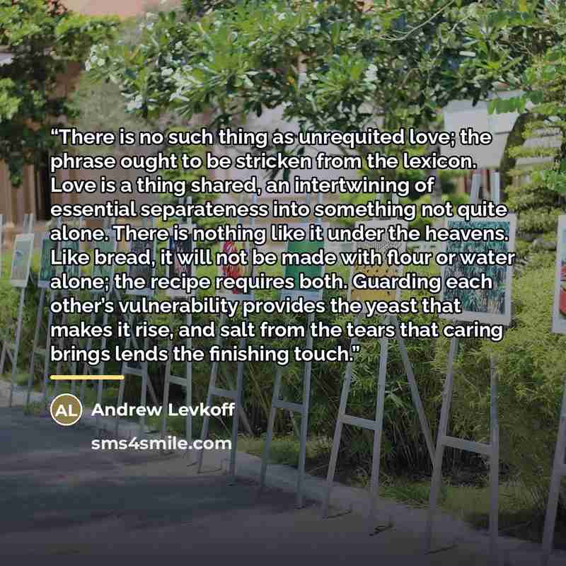 “There is no such thing as unrequited love; the phrase ought to be stricken from the lexicon. Love is a thing shared, an intertwining of essential separateness into something not quite alone. There is nothing like it under the heavens. Like bread, it will not be made with flour or water alone; the…” quote by Andrew Levkoff