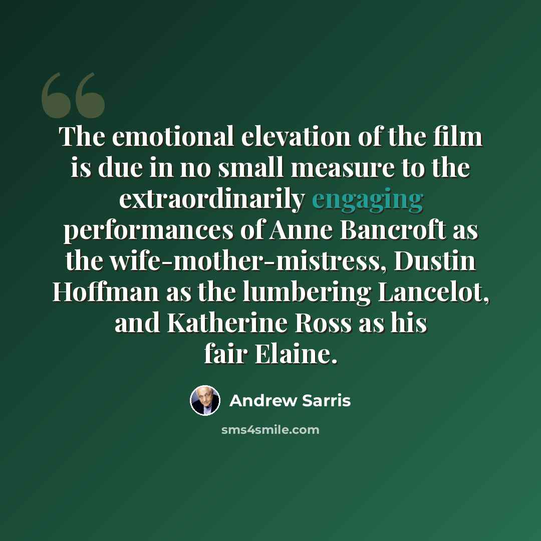 “The emotional elevation of the film is due in no small measure to the extraordinarily engaging performances of Anne Bancroft as the wife-mother-mistress, Dustin Hoffman as the lumbering Lancelot, and Katherine Ross as his fair Elaine.” quote by Andrew Sarris