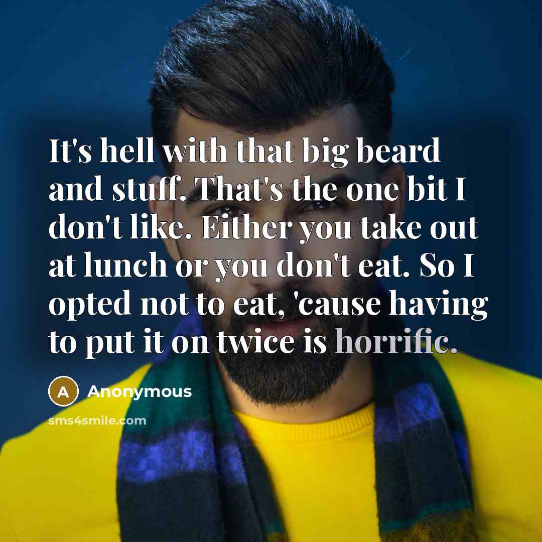 “It's hell with that big beard and stuff. That's the one bit I don't like. Either you take out at lunch or you don't eat. So I opted not to eat, 'cause having to put it on twice is horrific.” quote by Anonymous