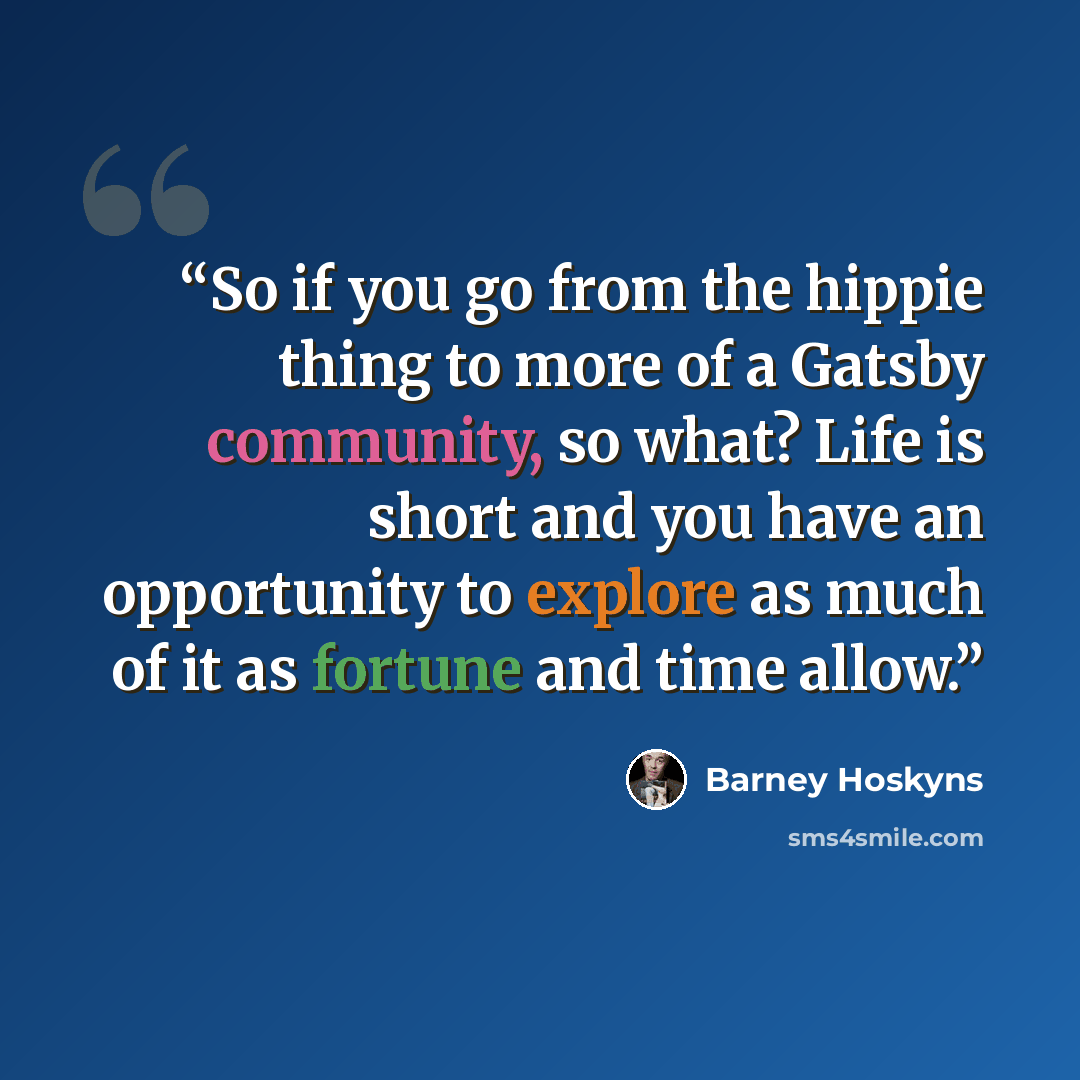 “So if you go from the hippie thing to more of a Gatsby community, so what? Life is short and you have an opportunity to explore as much of it as fortune and time allow.” quote by Barney Hoskyns