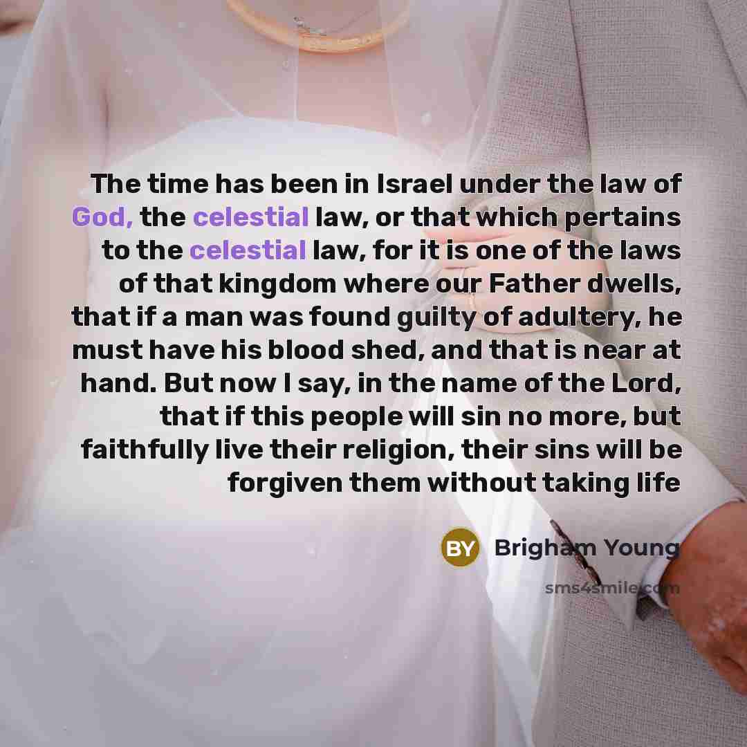 “The time has been in Israel under the law of God, the celestial law, or that which pertains to the celestial law, for it is one of the laws of that kingdom where our Father dwells, that if a man was found guilty of adultery, he must have his blood shed, and that is near at hand. But now I say, in…” quote by Brigham Young