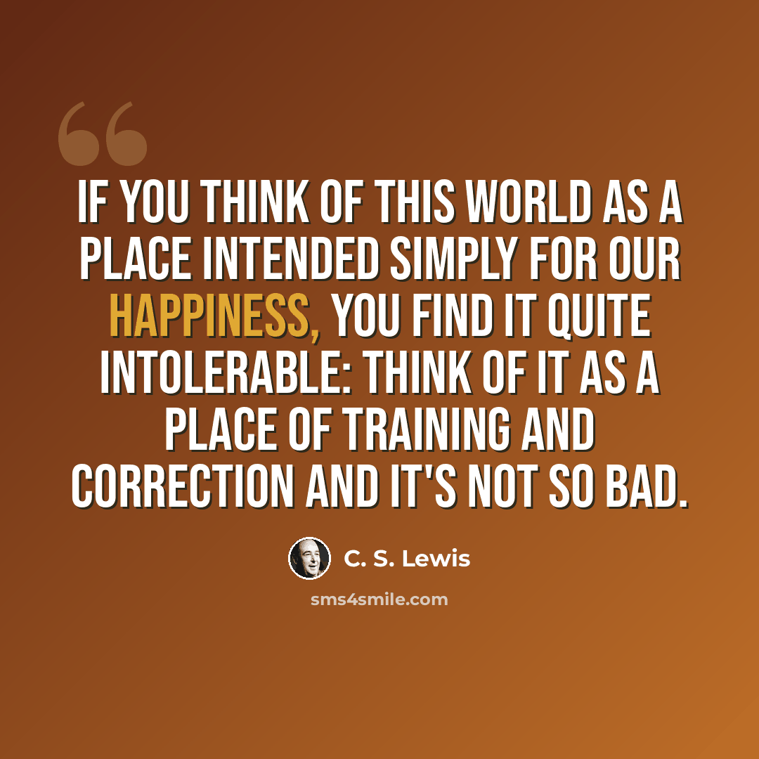“If you think of this world as a place intended simply for our happiness, you find it quite intolerable: think of it as a place of training and correction and it's not so bad.” quote by C. S. Lewis