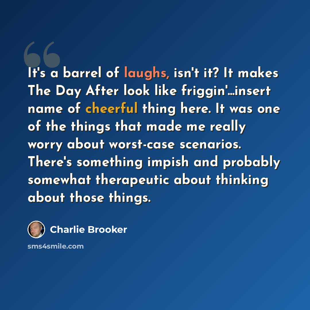 “It's a barrel of laughs, isn't it? It makes The Day After look like friggin'...insert name of cheerful thing here. It was one of the things that made me really worry about worst-case scenarios. There's something impish and probably somewhat therapeutic about thinking about those things.” quote by Charlie Brooker
