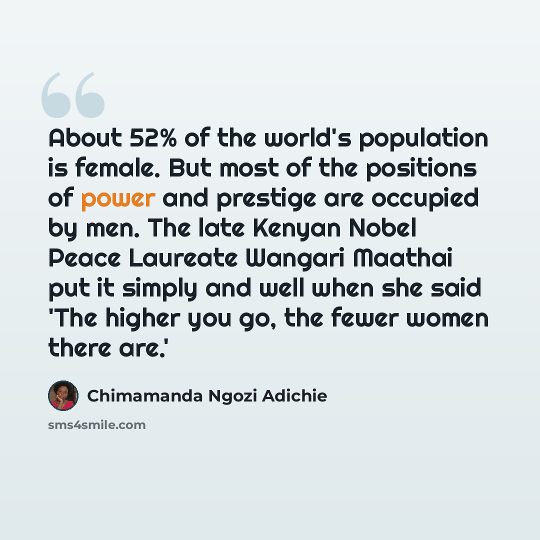 “About 52% of the world's population is female. But most of the positions of power and prestige are occupied by men. The late Kenyan Nobel Peace Laureate Wangari Maathai put it simply and well when she said 'The higher you go, the fewer women there are.'” quote by Chimamanda Ngozi Adichie