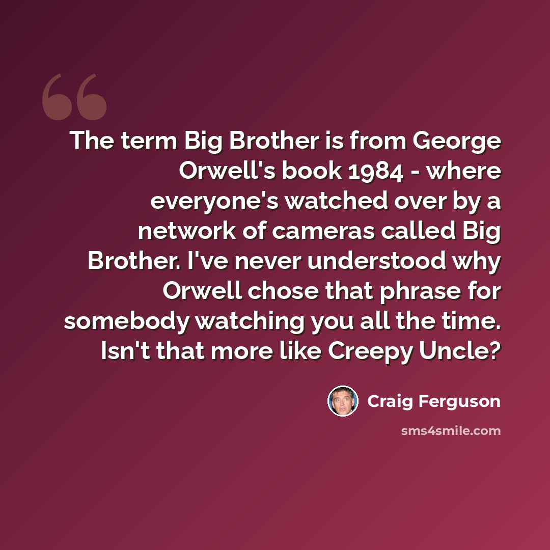 “The term Big Brother is from George Orwell's book 1984 - where everyone's watched over by a network of cameras called Big Brother. I've never understood why Orwell chose that phrase for somebody watching you all the time. Isn't that more like Creepy Uncle?” quote by Craig Ferguson