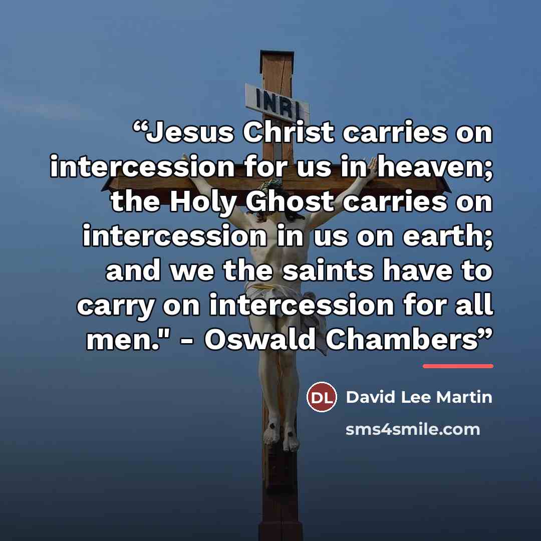 “Jesus Christ carries on intercession for us in heaven; the Holy Ghost carries on intercession in us on earth; and we the saints have to carry on intercession for all men." - Oswald Chambers” quote by David Lee Martin