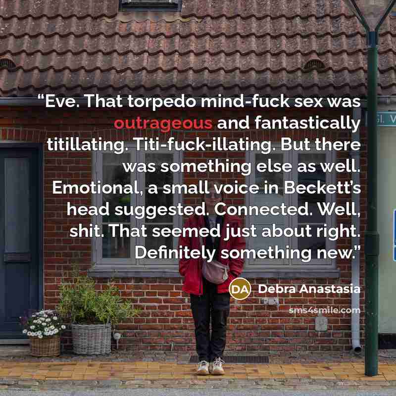 “Eve. That torpedo mind-fuck sex was outrageous and fantastically titillating. Titi-fuck-illating. But there was something else as well. Emotional, a small voice in Beckett’s head suggested. Connected. Well, shit. That seemed just about right. Definitely something new.” quote by Debra Anastasia