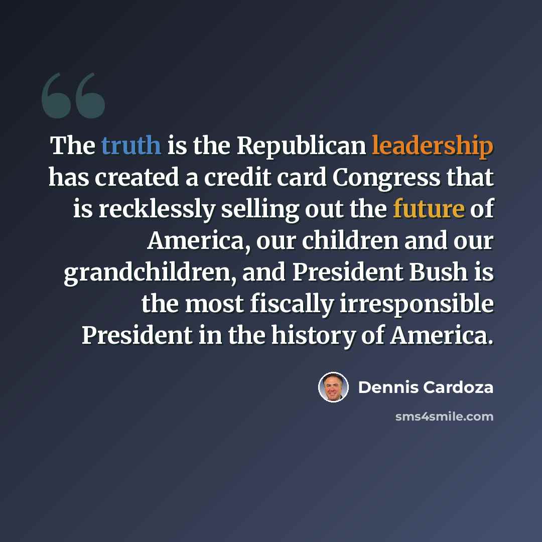 “The truth is the Republican leadership has created a credit card Congress that is recklessly selling out the future of America, our children and our grandchildren, and President Bush is the most fiscally irresponsible President in the history of America.” quote by Dennis Cardoza