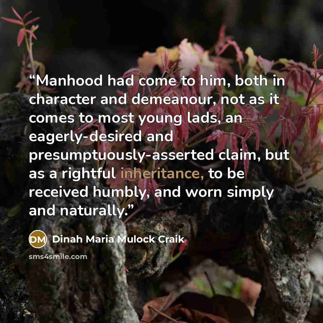 “Manhood had come to him, both in character and demeanour, not as it comes to most young lads, an eagerly-desired and presumptuously-asserted claim, but as a rightful inheritance, to be received humbly, and worn simply and naturally.” quote by Dinah Maria Mulock Craik