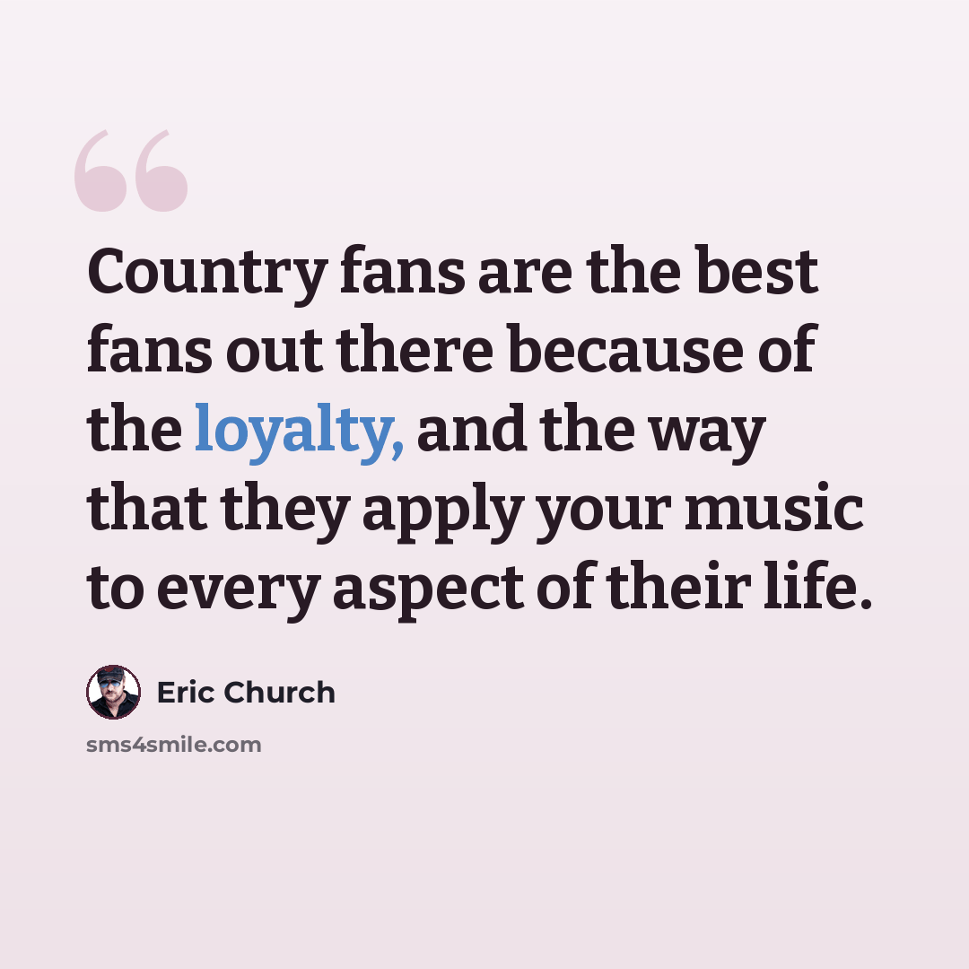 “Country fans are the best fans out there because of the loyalty, and the way that they apply your music to every aspect of their life.” quote by Eric Church