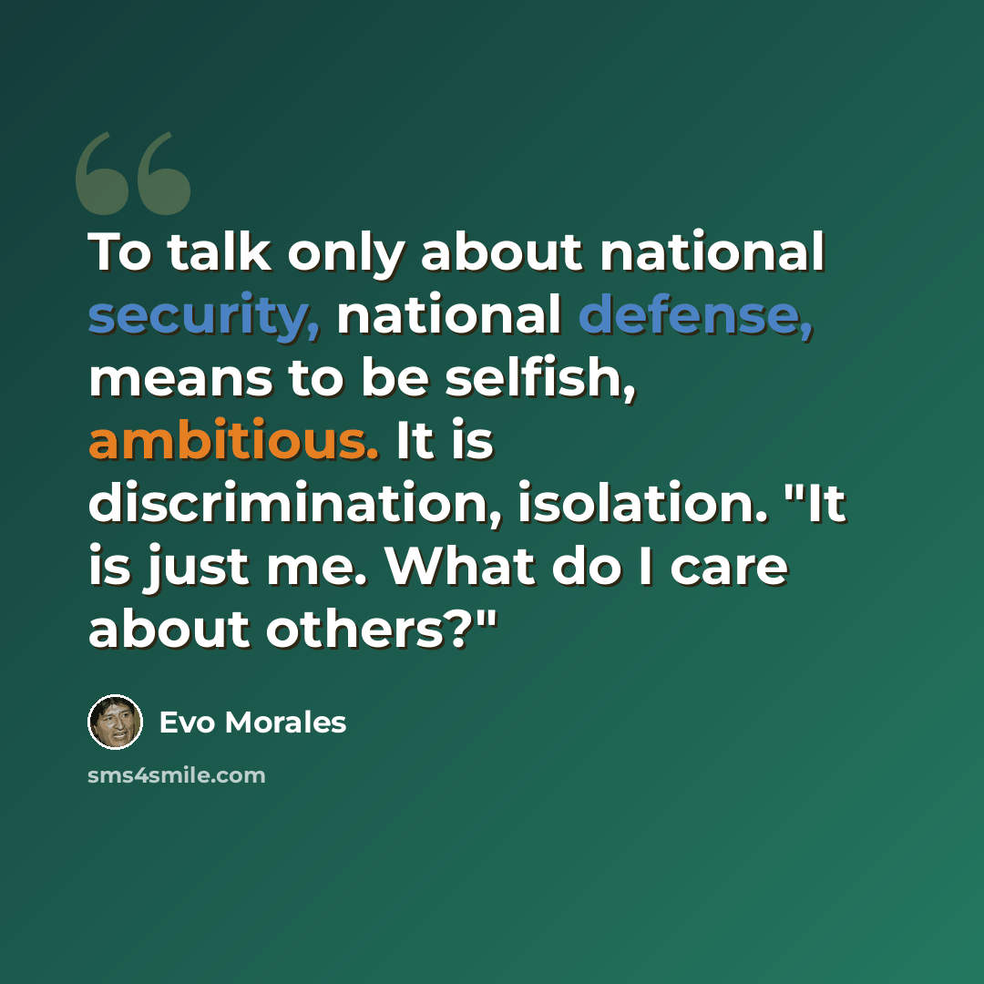 “To talk only about national security, national defense, means to be selfish, ambitious. It is discrimination, isolation. "It is just me. What do I care about others?"” quote by Evo Morales