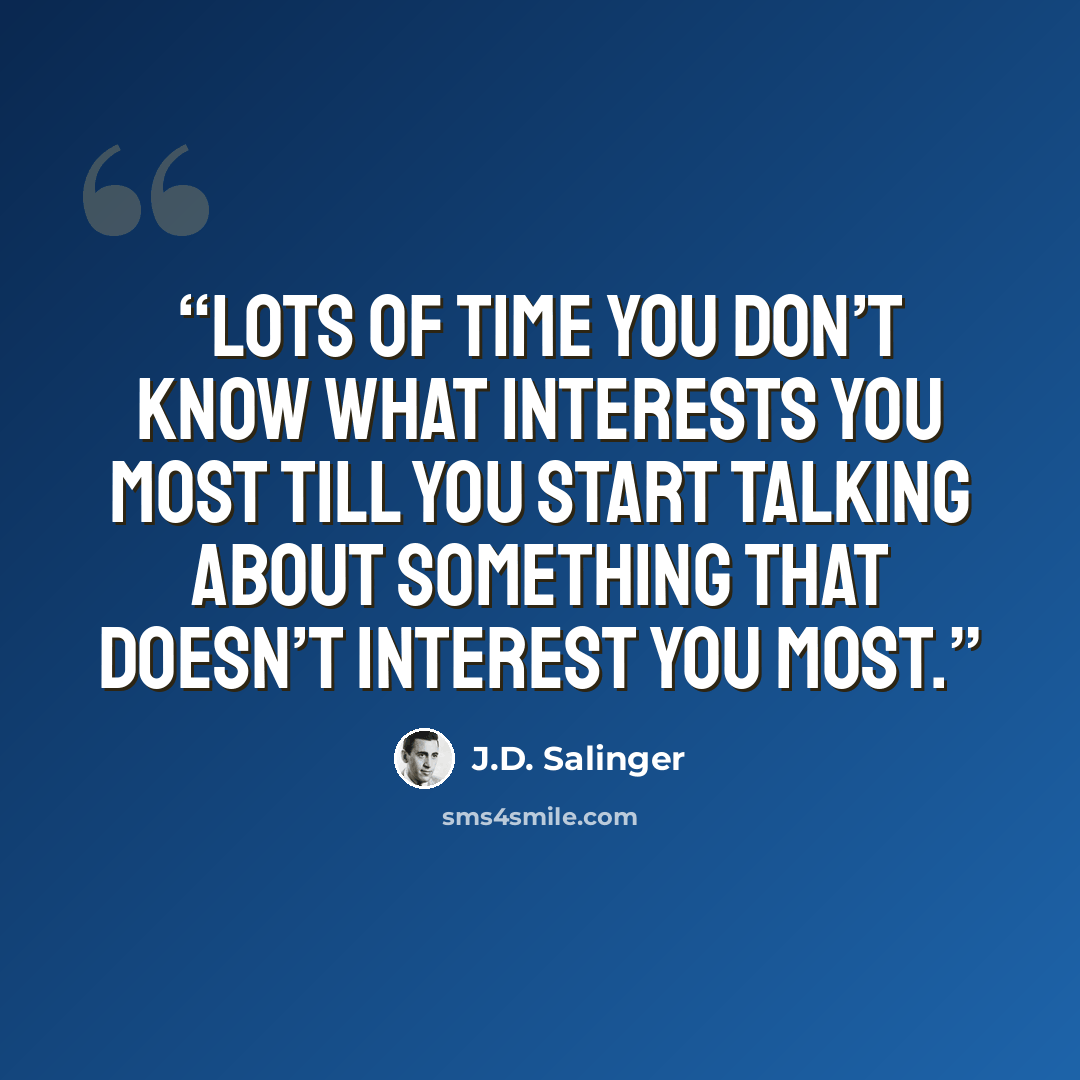 “Lots of time you don’t know what interests you most till you start talking about something that doesn’t interest you most.” quote by J.D. Salinger