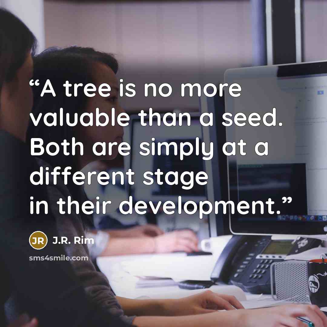 “A tree is no more valuable than a seed. Both are simply at a different stage in their development.” quote by J.R. Rim