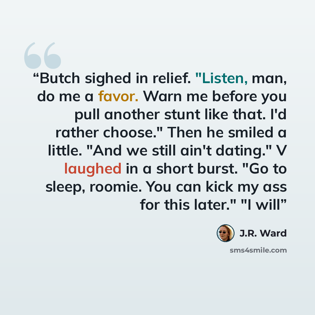 “Butch sighed in relief. "Listen, man, do me a favor. Warn me before you pull another stunt like that. I'd rather choose." Then he smiled a little. "And we still ain't dating." V laughed in a short burst. "Go to sleep, roomie. You can kick my ass for this later." "I will” quote by J.R. Ward