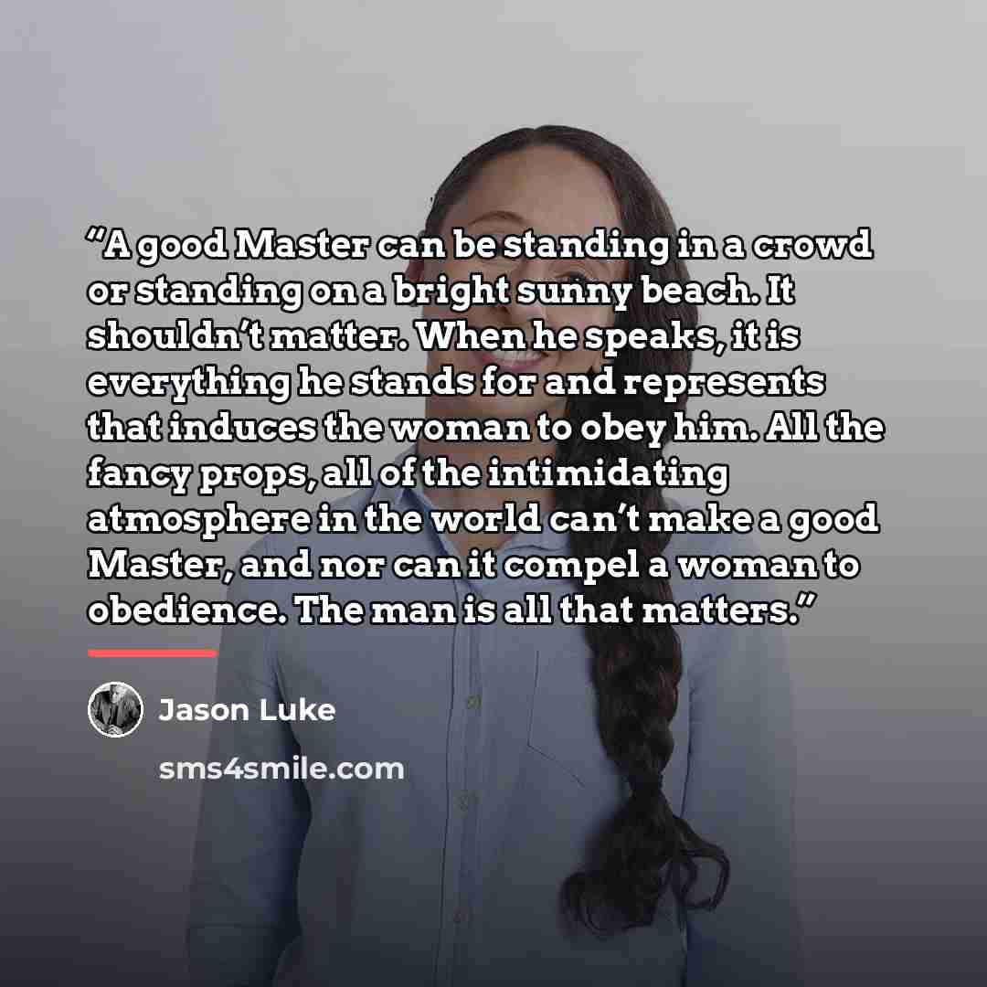 “A good Master can be standing in a crowd or standing on a bright sunny beach. It shouldn’t matter. When he speaks, it is everything he stands for and represents that induces the woman to obey him. All the fancy props, all of the intimidating atmosphere in the world can’t make a good Master, and…” quote by Jason Luke