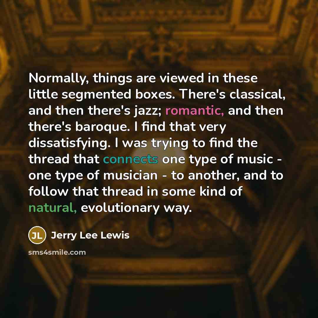 “Normally, things are viewed in these little segmented boxes. There's classical, and then there's jazz; romantic, and then there's baroque. I find that very dissatisfying. I was trying to find the thread that connects one type of music - one type of musician - to another, and to follow that thread…” quote by Jerry Lee Lewis