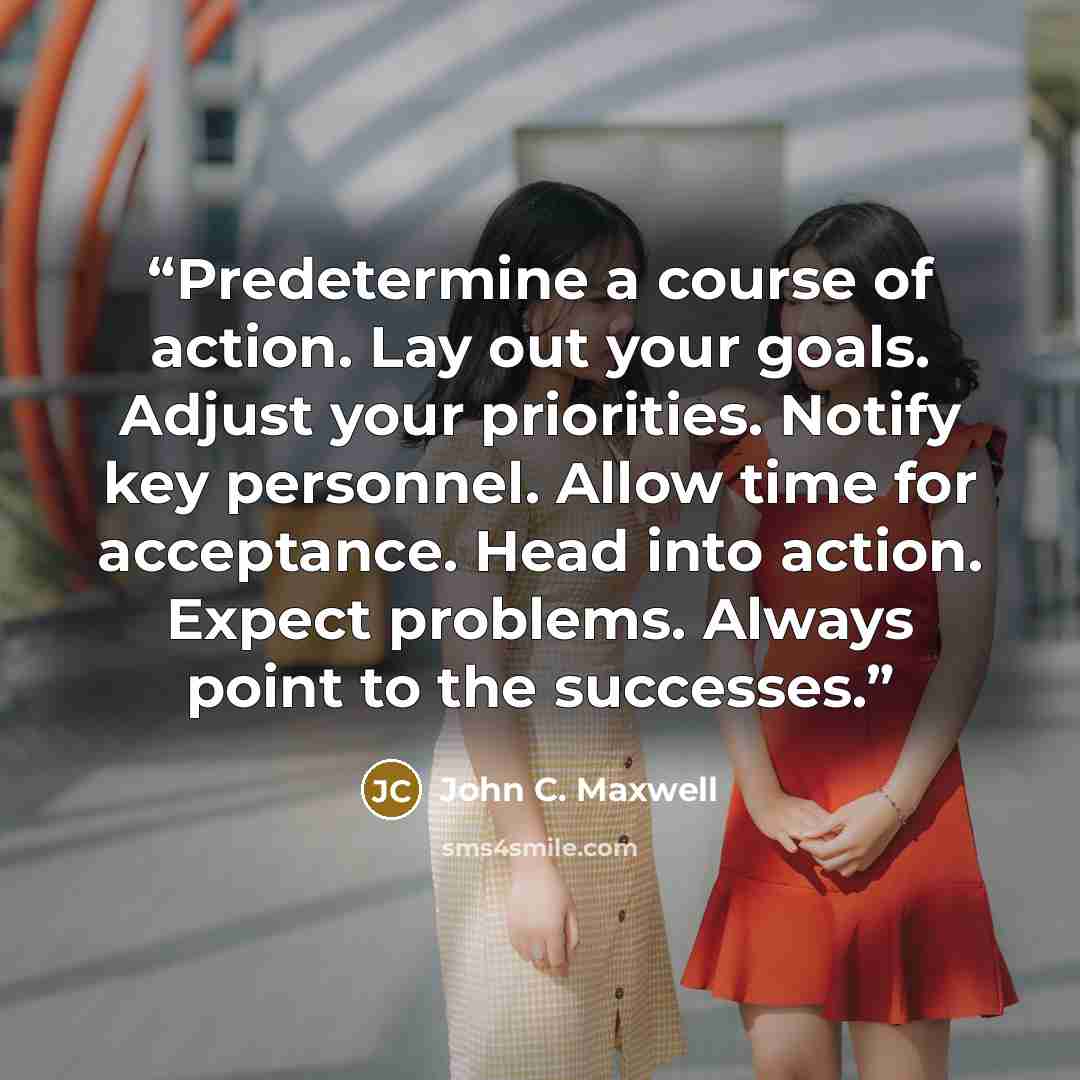 “Predetermine a course of action. Lay out your goals. Adjust your priorities. Notify key personnel. Allow time for acceptance. Head into action. Expect problems. Always point to the successes.” quote by John C. Maxwell