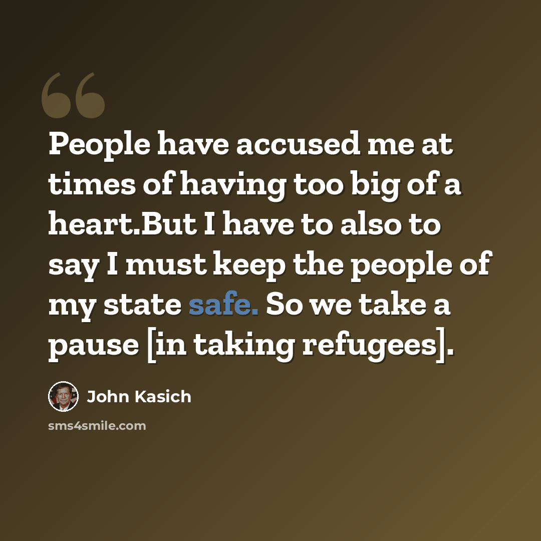 “People have accused me at times of having too big of a heart.But I have to also to say I must keep the people of my state safe. So we take a pause [in taking refugees].” quote by John Kasich