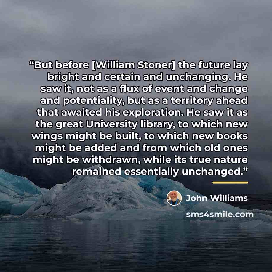 “But before [William Stoner] the future lay bright and certain and unchanging. He saw it, not as a flux of event and change and potentiality, but as a territory ahead that awaited his exploration. He saw it as the great University library, to which new wings might be built, to which new books might…” quote by John Williams