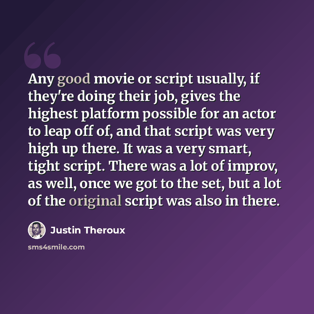 “Any good movie or script usually, if they're doing their job, gives the highest platform possible for an actor to leap off of, and that script was very high up there. It was a very smart, tight script. There was a lot of improv, as well, once we got to the set, but a lot of the original script was…” quote by Justin Theroux