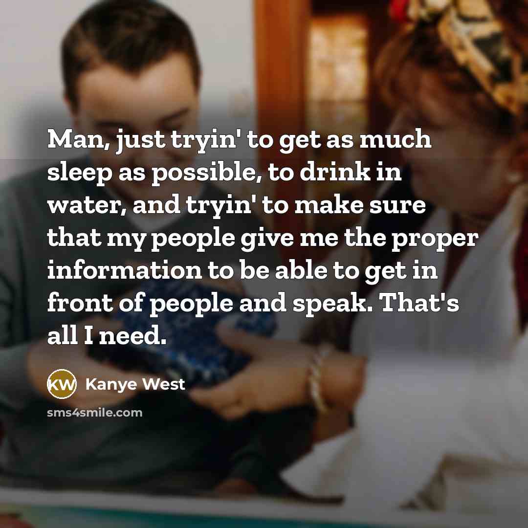 “Man, just tryin' to get as much sleep as possible, to drink in water, and tryin' to make sure that my people give me the proper information to be able to get in front of people and speak. That's all I need.” quote by Kanye West