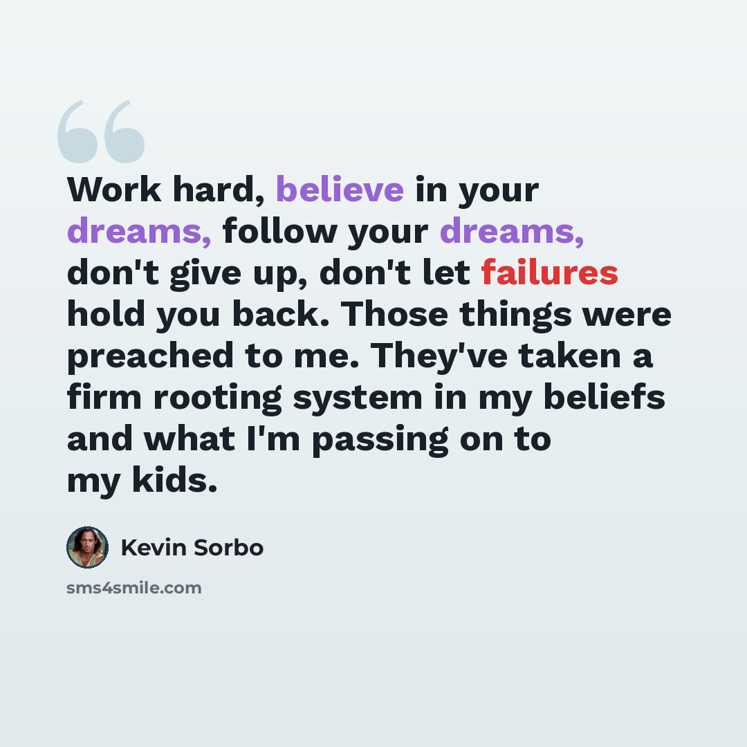 “Work hard, believe in your dreams, follow your dreams, don't give up, don't let failures hold you back. Those things were preached to me. They've taken a firm rooting system in my beliefs and what I'm passing on to my kids.” quote by Kevin Sorbo
