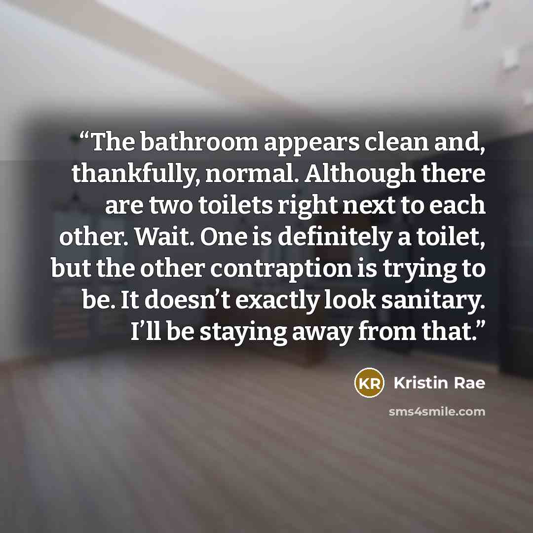 “The bathroom appears clean and, thankfully, normal. Although there are two toilets right next to each other. Wait. One is definitely a toilet, but the other contraption is trying to be. It doesn’t exactly look sanitary. I’ll be staying away from that.” quote by Kristin Rae