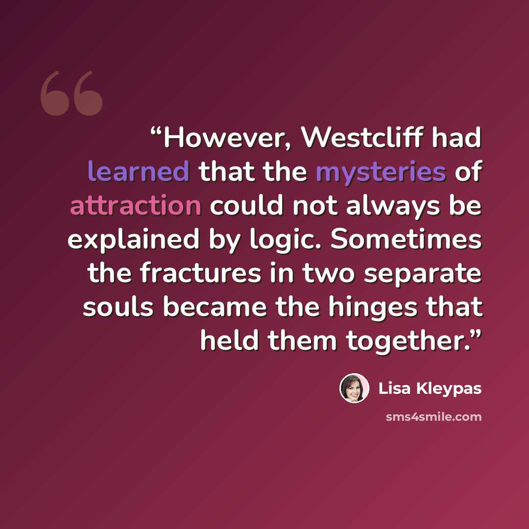 “However, Westcliff had learned that the mysteries of attraction could not always be explained by logic. Sometimes the fractures in two separate souls became the hinges that held them together.” quote by Lisa Kleypas