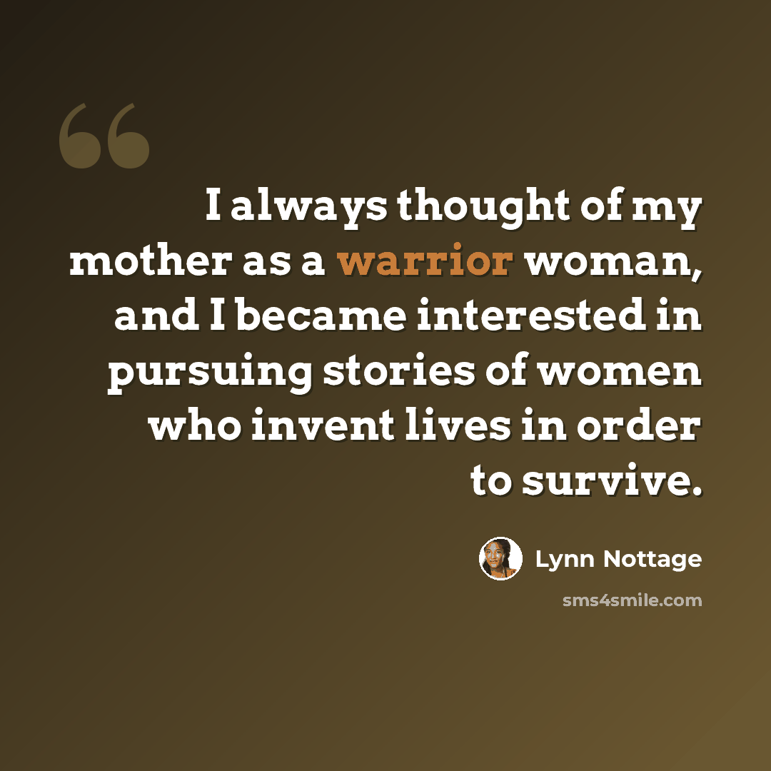 “I always thought of my mother as a warrior woman, and I became interested in pursuing stories of women who invent lives in order to survive.” quote by Lynn Nottage