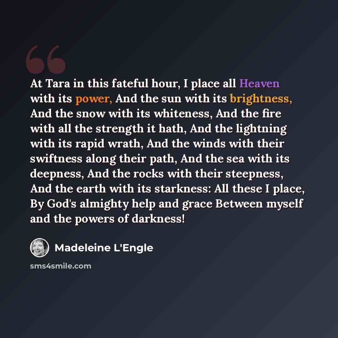 “At Tara in this fateful hour, I place all Heaven with its power, And the sun with its brightness, And the snow with its whiteness, And the fire with all the strength it hath, And the lightning with its rapid wrath, And the winds with their swiftness along their path, And the sea with its deepness…” quote by Madeleine L'Engle
